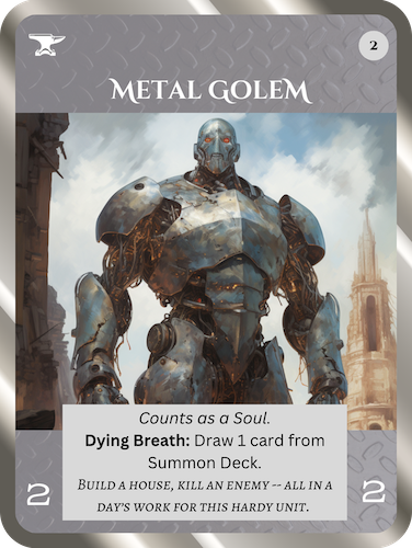 Uncommon Neutral Relic card: Metal Golem. Cost: 2 Any. 2 Attack, 2 Health. Counts as a Soul. Dying Breath ability: Draw 1 card from Summon deck. Flavor text: Build a house, kill an enemy – all in a day's work for this hardy unit.