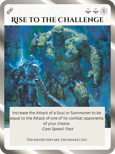 Uncommon Order Spell card: Rise to the Challenge. Cost: 2 Order, 1 Any. Increase the Attack of a Soul or Summoner to be equal to the Attack of one of its combat opponents of your choice. Cast speed: Fast. Flavor text: The bigger they are, the bigger I get.