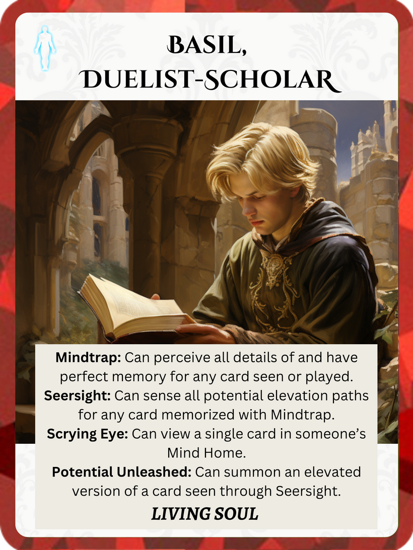 Epic Order Living Soul card: Basil, Duelist-Scholar. Mindtrap ability: Can perceive all details of and have perfect memory for any card seen or played. Seersight ability: Can sense all potential elevation paths for any card memorized with Mindtrap. Scrying Eye ability: Can view a single card in someone's Mind Home. Potential Unleashed ability: Can summon an elevated version of a card seen through Seersight.