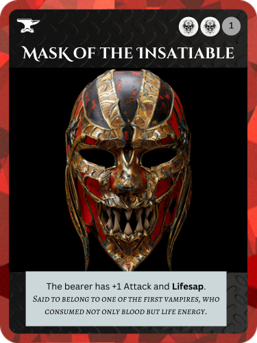 Epic Death Relic. Mask of the Insatiable. Cost: 2 Death, 1 Any. The bearer has +1 Attack and Lifesap. Flavor text: Said to belong to one of the first vampires, who consumed not only blood but life energy.