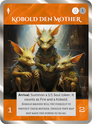 Uncommon Fire Soul. Kobold Den Mother. Cost: 1 Fire, 1 Any. 1 Attack, 2 Health. Arrival: Summon a 1/1 Soul token. It counts as Fire and a Kobold. Flavor text: Kobold broods will try fiercely to protect their mother, though they may not have the power to do so.