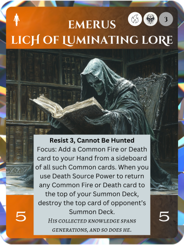 Legendary Fire/Death Soul. Emerus, Lich of Luminating Lore. Cost: 1 Fire, 1 Death, 3 Any. 5 Attack, 5 Health. Resist 3, Cannot Be Hunted. Focus: Add a Common Fire or Death card to your hand from a sideboard of all such Common cards. When you use Death Source Power to return any Common Fire or Death card to the top of your Summon Deck, destroy the top card of opponent's Summon Deck. Flavor text: His collected knowledge spans generations, and so does he.