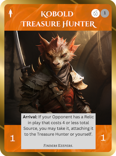 Rare Fire Soul. Kobold Treasure Hunter. Cost: 1 Fire, 1 Any. 1 Attack, 1 Health. Arrival: If your opponent has a Relic in play that costs 4 or less total Source, you may take it, attaching it to the Treasure Hunter or yourself. Flavor text: Finders keepers.