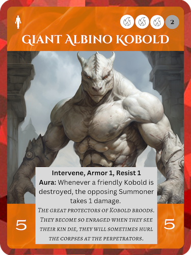 Epic Fire Soul. Giant Albino Kobold. Cost: 3 Fire, 2 Any. 5 Attack, 5 Health. Intervene, Armor 1, Resist 1. Aura: Whenever a friendly Kobold is destroyed, the opposing Summoner takes 1 damage. Flavor text: The great protectors of Kobold broods. They become so enraged when they see their kin die, they will sometimes hurl the corpses at the perpetrators.