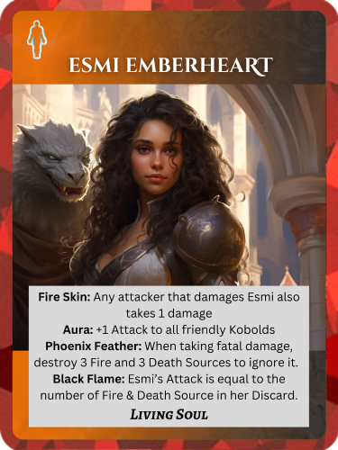 Epic Fire/Death Living Soul. Esmi Emberheart. Abilities: Fire Skin: Any attacker that damages Esmi also takes 1 damage. Aura: +1 Attack to all friendly Kobolds. Phoenix Feather: When taking fatal damage, destroy 3 Fire and 3 Death Sources to ignore it. Black Flame: Esmi's Attack is equal to the number of Fire & Death Sources in her discard.
