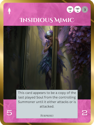 Insidious MimicFae Rare SoulCost: 2 Fae + 3 Any5/2This card appears to be a copy of the last played Soul until it attacks or is attacked