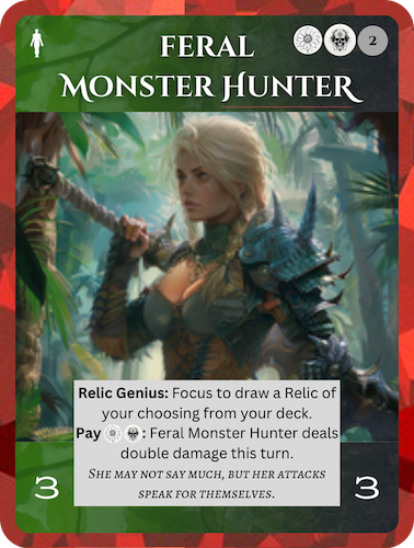 Epic Life/Death Soul: Feral Monster Hunter. Cost: 1 Life, 1 Death, 2 Any. 3 Attack, 3 Health. Relic Genius: Focus to draw a Relic of your choosing from your deck. Pay 1 Life, 1 Death: Feral Monster Hunter deals double damage this turn. Flavor text: She may not say much, but her attacks speak for themselves.