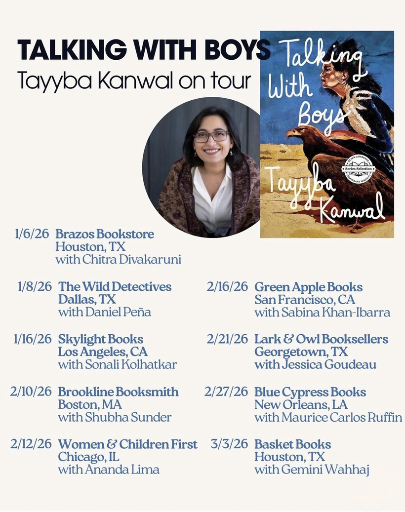 TALKING WITH BOYS Tayyba Kanwal on tour • Series Selection 1/6/26 Brazos Bookstore Houston, TX with Chitra Divakaruni — 1/8/26 The Wild Detectives Dallas, TX with Daniel Peña — 2/16/26 Green Apple Books San Francisco, CA with Sabina Khan-Ibarra — 1/16/26 Skylight Books Los Angeles, CA with Sonali Kolhatkar — 2/21/26 Lark & Owl Booksellers Georgetown, TX with Jessica Goudeau — 2/10/26 Brookline Booksmith Boston, MA with Shubha Sunder — 2/27/26 Blue Cypress Books New Orleans, LA with Maurice Carlos Ruffin — 2/12/26 Women & Children First Chicago, IL with Ananda Lima — 3/3/26 Basket Books Houston, TX with Gemini Wahhaj