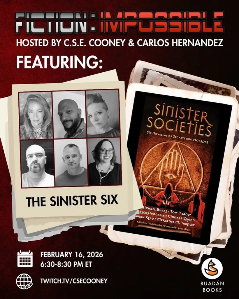 FICTION - IMPOSSIBLE HOSTED BY C.S.E. COONEY & CARLOS HERNANDEZ, FEATURING: SINISTER SOCIETIES — SIX NOVELLAS OF SECRETS AND HORRORS, Edited by Linda Hartley • Foreword by John Skipp. THE SINISTER SIX: MICHAEL BURKE • TOM DEADLY, ERICK NUNNALLY • CINDY O’QUINN • SARAH READ • MERCEDES M. YARDLEY — FEBRUARY 16, 2026 6:30-8:30 PM ET — TWITCH.TV/CSECOONEY — RUADÁN BOOKS