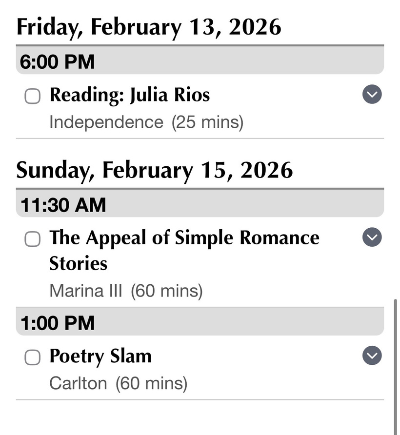 Friday, February 13, 2026 6:00 PM • Reading: Julia Rios Independence (25 mins) Sunday, February 15, 2026 11:30 AM • The Appeal of Simple Romance Stories Marina III (60 mins) 1:00 PM • Poetry Slam Carlton (60 mins)