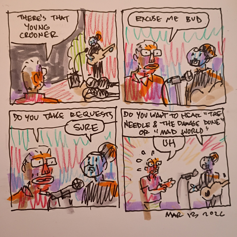 A comic strip. I see a young man playing guitar outdoors with an open guitar case, microphone, and amp. I say, "there's that young crooner."
I then say, "excuse me bud. Do you take requests?"
He says, "sure. Do you want to hear the Needle and the damage done or mad world?"
I say "uh"