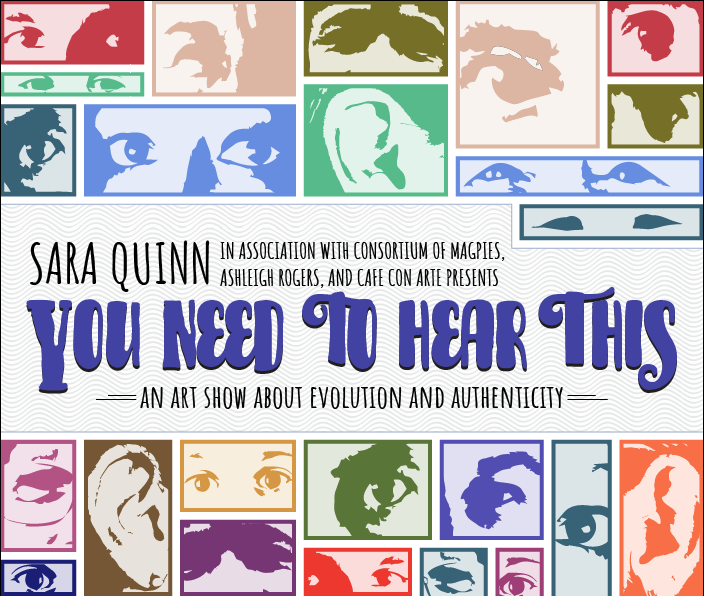Colorful poster with eyes and ears, with text that reads: "Sara Quinn, in association with Consortium of Magpies, Ashleigh Rogers, and Cafe con Arte presents: You need to hear this! An art show about evolution and authenticity"